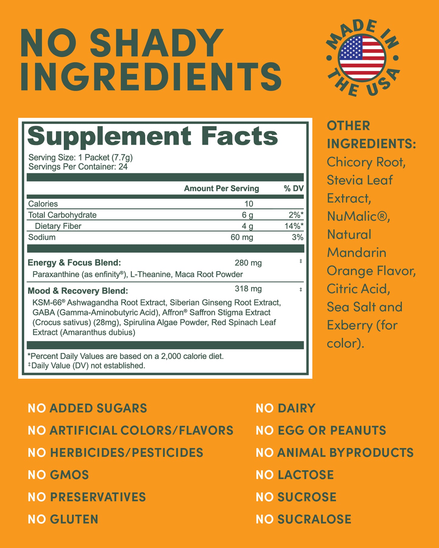 Enfinity® Paraxanthine
KSM-66® Ashwagandha
Affron® Saffron
GABA
L-Theanine
Organic Spirulina
Chicory Root Inulin
Vitamin B Complex (B6, B12, Folate)
Magnesium & Potassium
Zinc & Chromium
Stevia Leaf Extract,
Numalic, Natural Orange Flavor, Citric Acid, Seas Salt, Exberry
Red Spinach Leaf Extract